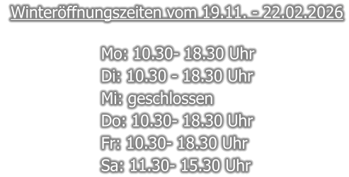 Winteröffnungszeiten vom 19.11. - 22.02.2026  Mo: 10.30- 18.30 Uhr  Di: 10.30 - 18.30 Uhr  Mi: geschlossen Do: 10.30- 18.30 Uhr  Fr: 10.30- 18.30 Uhr  Sa: 11.30- 15.30 Uhr