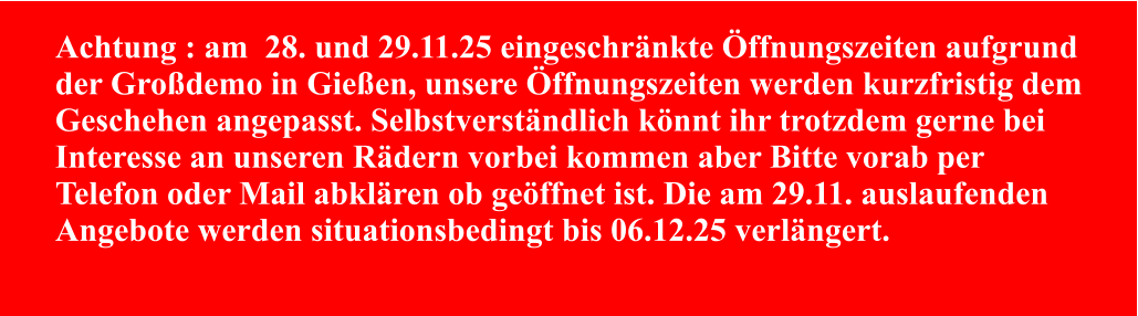 Achtung : am  28. und 29.11.25 eingeschränkte Öffnungszeiten aufgrund der Großdemo in Gießen, unsere Öffnungszeiten werden kurzfristig dem Geschehen angepasst. Selbstverständlich könnt ihr trotzdem gerne bei Interesse an unseren Rädern vorbei kommen aber Bitte vorab per Telefon oder Mail abklären ob geöffnet ist. Die am 29.11. auslaufenden Angebote werden situationsbedingt bis 06.12.25 verlängert.