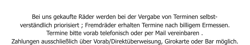 Bei uns gekaufte Räder werden bei der Vergabe von Terminen selbst- verständlich priorisiert ; Fremdräder erhalten Termine nach billigem Ermessen. Termine bitte vorab telefonisch oder per Mail vereinbaren . Zahlungen ausschließlich über Vorab/Direktüberweisung, Girokarte oder Bar möglich.